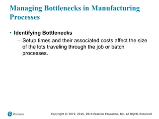 Copyright © 2019, 2016, 2014 Pearson Education, Inc. All Rights Reserved
Managing Bottlenecks in Manufacturing
Processes
• Identifying Bottlenecks
– Setup times and their associated costs affect the size
of the lots traveling through the job or batch
processes.
 