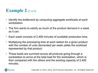 Copyright © 2019, 2016, 2014 Pearson Education, Inc. All Rights Reserved
Example 2 (3 of 4)
• Identify the bottleneck by computing aggregate workloads at each
workstation.
• The firm wants to satisfy as much of the product demand in a week
as it can.
• Each week consists of 2,400 minutes of available production time.
• Multiplying the processing time at each station for a given product
with the number of units demanded per week yields the workload
represented by that product.
• These loads are summed across all products going through a
workstation to arrive at the total load for the workstation, which is
then compared with the others and the existing capacity of 2,400
minutes.
 