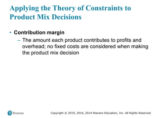 Copyright © 2019, 2016, 2014 Pearson Education, Inc. All Rights Reserved
Applying the Theory of Constraints to
Product Mix Decisions
• Contribution margin
– The amount each product contributes to profits and
overhead; no fixed costs are considered when making
the product mix decision
 