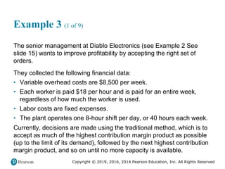 Copyright © 2019, 2016, 2014 Pearson Education, Inc. All Rights Reserved
Example 3 (1 of 9)
The senior management at Diablo Electronics (see Example 2 See
slide 15) wants to improve profitability by accepting the right set of
orders.
They collected the following financial data:
• Variable overhead costs are $8,500 per week.
• Each worker is paid $18 per hour and is paid for an entire week,
regardless of how much the worker is used.
• Labor costs are fixed expenses.
• The plant operates one 8-hour shift per day, or 40 hours each week.
Currently, decisions are made using the traditional method, which is to
accept as much of the highest contribution margin product as possible
(up to the limit of its demand), followed by the next highest contribution
margin product, and so on until no more capacity is available.
 