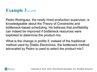 Copyright © 2019, 2016, 2014 Pearson Education, Inc. All Rights Reserved
Example 3 (2 of 9)
Pedro Rodriguez, the newly hired production supervisor, is
knowledgeable about the Theory of Constraints and
bottleneck-based scheduling. He believes that profitability
can indeed be improved if bottleneck resources were
exploited to determine the product mix.
What is the change in profits if, instead of the traditional
method used by Diablo Electronics, the bottleneck method
advocated by Pedro is used to select the product mix?
 