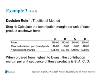 Copyright © 2019, 2016, 2014 Pearson Education, Inc. All Rights Reserved
Example 3 (3 of 9)
Decision Rule 1: Traditional Method
Step 1: Calculate the contribution margin per unit of each
product as shown here.
Blank A B C D
Price $75.00 $72.00 $45.00 $38.00
Raw material and purchased parts −10.00 −5.00 −5.00 −10.00
= Contribution margin $65.00 $67.00 $40.00 $28.00
When ordered from highest to lowest, the contribution
margin per unit sequence of these products is B, A, C, D.
 