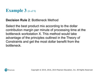 Copyright © 2019, 2016, 2014 Pearson Education, Inc. All Rights Reserved
Example 3 (6 of 9)
Decision Rule 2: Bottleneck Method
Select the best product mix according to the dollar
contribution margin per minute of processing time at the
bottleneck workstation X. This method would take
advantage of the principles outlined in the Theory of
Constraints and get the most dollar benefit from the
bottleneck.
 
