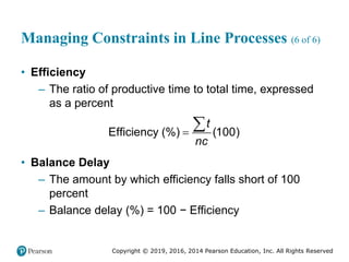 Copyright © 2019, 2016, 2014 Pearson Education, Inc. All Rights Reserved
Managing Constraints in Line Processes (6 of 6)
• Efficiency
– The ratio of productive time to total time, expressed
as a percent
Efficiency (%) (100)
t
nc


• Balance Delay
– The amount by which efficiency falls short of 100
percent
– Balance delay (%) = 100 − Efficiency
 