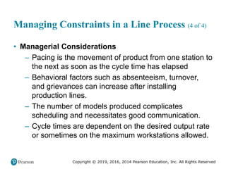 Copyright © 2019, 2016, 2014 Pearson Education, Inc. All Rights Reserved
Managing Constraints in a Line Process (4 of 4)
• Managerial Considerations
– Pacing is the movement of product from one station to
the next as soon as the cycle time has elapsed
– Behavioral factors such as absenteeism, turnover,
and grievances can increase after installing
production lines.
– The number of models produced complicates
scheduling and necessitates good communication.
– Cycle times are dependent on the desired output rate
or sometimes on the maximum workstations allowed.
 