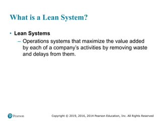 Copyright © 2019, 2016, 2014 Pearson Education, Inc. All Rights Reserved
What is a Lean System?
• Lean Systems
– Operations systems that maximize the value added
by each of a company’s activities by removing waste
and delays from them.
 