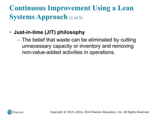 Copyright © 2019, 2016, 2014 Pearson Education, Inc. All Rights Reserved
Continuous Improvement Using a Lean
Systems Approach (1 of 5)
• Just-in-time (JIT) philosophy
– The belief that waste can be eliminated by cutting
unnecessary capacity or inventory and removing
non-value-added activities in operations.
 
