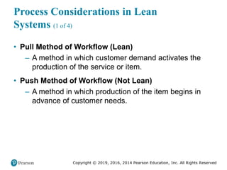 Copyright © 2019, 2016, 2014 Pearson Education, Inc. All Rights Reserved
Process Considerations in Lean
Systems (1 of 4)
• Pull Method of Workflow (Lean)
– A method in which customer demand activates the
production of the service or item.
• Push Method of Workflow (Not Lean)
– A method in which production of the item begins in
advance of customer needs.
 
