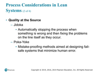 Copyright © 2019, 2016, 2014 Pearson Education, Inc. All Rights Reserved
Process Considerations in Lean
Systems (2 of 4)
• Quality at the Source
– Jidoka
▪ Automatically stopping the process when
something is wrong and then fixing the problems
on the line itself as they occur.
– Poka-Yoke
▪ Mistake-proofing methods aimed at designing fail-
safe systems that minimize human error.
 