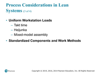 Copyright © 2019, 2016, 2014 Pearson Education, Inc. All Rights Reserved
Process Considerations in Lean
Systems (3 of 4)
• Uniform Workstation Loads
– Takt time
– Heijunka
– Mixed-model assembly
• Standardized Components and Work Methods
 