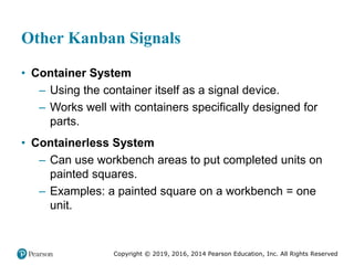Copyright © 2019, 2016, 2014 Pearson Education, Inc. All Rights Reserved
Other Kanban Signals
• Container System
– Using the container itself as a signal device.
– Works well with containers specifically designed for
parts.
• Containerless System
– Can use workbench areas to put completed units on
painted squares.
– Examples: a painted square on a workbench = one
unit.
 