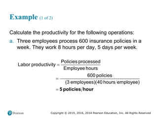 Copyright © 2019, 2016, 2014 Pearson Education, Inc. All Rights Reserved
Example (1 of 2)
Calculate the productivity for the following operations:
a. Three employees process 600 insurance policies in a
week. They work 8 hours per day, 5 days per week.



Policies processed
Labor productivity
Employee hours
600 policies
(3 employees)(40 hours employee)
5 policies hour
 