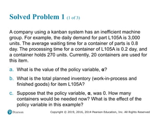 Copyright © 2019, 2016, 2014 Pearson Education, Inc. All Rights Reserved
Solved Problem 1 (1 of 3)
A company using a kanban system has an inefficient machine
group. For example, the daily demand for part L105A is 3,000
units. The average waiting time for a container of parts is 0.8
day. The processing time for a container of L105A is 0.2 day, and
a container holds 270 units. Currently, 20 containers are used for
this item.
a. What is the value of the policy variable, α?
b. What is the total planned inventory (work-in-process and
finished goods) for item L105A?
c. Suppose that the policy variable, α, was 0. How many
containers would be needed now? What is the effect of the
policy variable in this example?
 