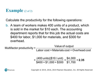 Copyright © 2019, 2016, 2014 Pearson Education, Inc. All Rights Reserved
Example (2 of 2)
Calculate the productivity for the following operations:
b. A team of workers makes 400 units of a product, which
is sold in the market for $10 each. The accounting
department reports that for this job the actual costs are
$400 for labor, $1,000 for materials, and $300 for
overhead.
Value of output
Multifactor productivity =
Labor cost +Materials cost + Overhead cost
(400 units)($10 / unit) $4,000
= = =
$400 + $1,000 + $300 $1,700
2.35
 