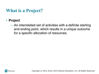 Copyright © 2019, 2016, 2014 Pearson Education, Inc. All Rights Reserved
What is a Project?
• Project
– An interrelated set of activities with a definite starting
and ending point, which results in a unique outcome
for a specific allocation of resources.
 