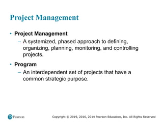 Copyright © 2019, 2016, 2014 Pearson Education, Inc. All Rights Reserved
Project Management
• Project Management
– A systemized, phased approach to defining,
organizing, planning, monitoring, and controlling
projects.
• Program
– An interdependent set of projects that have a
common strategic purpose.
 