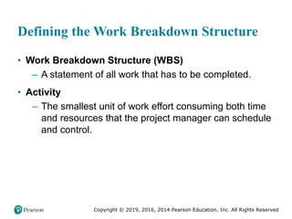 Copyright © 2019, 2016, 2014 Pearson Education, Inc. All Rights Reserved
Defining the Work Breakdown Structure
• Work Breakdown Structure (WBS)
– A statement of all work that has to be completed.
• Activity
– The smallest unit of work effort consuming both time
and resources that the project manager can schedule
and control.
 
