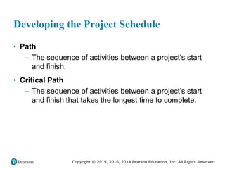 Copyright © 2019, 2016, 2014 Pearson Education, Inc. All Rights Reserved
Developing the Project Schedule
• Path
– The sequence of activities between a project’s start
and finish.
• Critical Path
– The sequence of activities between a project’s start
and finish that takes the longest time to complete.
 