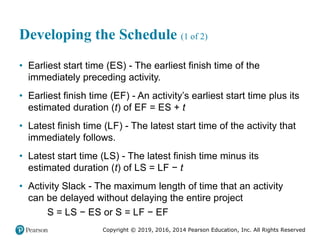 Copyright © 2019, 2016, 2014 Pearson Education, Inc. All Rights Reserved
Developing the Schedule (1 of 2)
• Earliest start time (ES) - The earliest finish time of the
immediately preceding activity.
• Earliest finish time (EF) - An activity’s earliest start time plus its
estimated duration (t) of EF = ES + t
• Latest finish time (LF) - The latest start time of the activity that
immediately follows.
• Latest start time (LS) - The latest finish time minus its
estimated duration (t) of LS = LF − t
• Activity Slack - The maximum length of time that an activity
can be delayed without delaying the entire project
S = LS − ES or S = LF − EF
 