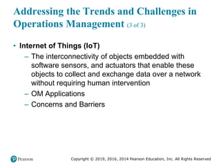 Copyright © 2019, 2016, 2014 Pearson Education, Inc. All Rights Reserved
Addressing the Trends and Challenges in
Operations Management (3 of 3)
• Internet of Things (IoT)
– The interconnectivity of objects embedded with
software sensors, and actuators that enable these
objects to collect and exchange data over a network
without requiring human intervention
– OM Applications
– Concerns and Barriers
 