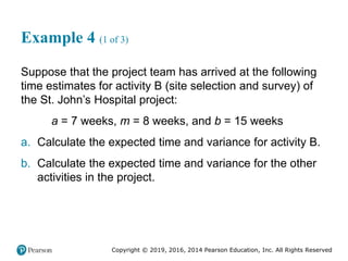 Copyright © 2019, 2016, 2014 Pearson Education, Inc. All Rights Reserved
Example 4 (1 of 3)
Suppose that the project team has arrived at the following
time estimates for activity B (site selection and survey) of
the St. John’s Hospital project:
a = 7 weeks, m = 8 weeks, and b = 15 weeks
a. Calculate the expected time and variance for activity B.
b. Calculate the expected time and variance for the other
activities in the project.
 