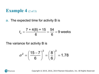 Copyright © 2019, 2016, 2014 Pearson Education, Inc. All Rights Reserved
Example 4 (2 of 3)
a. The expected time for activity B is
  
7 + 4(8) + 15 54
9 weeks
6 6
e
t
The variance for activity B is


   
  
   
   
2 2
2 15 7 8
1.78
6 6
 