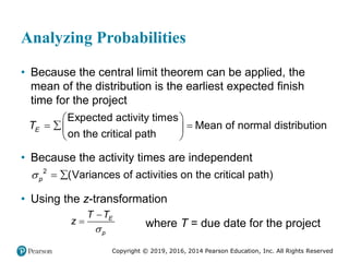 Copyright © 2019, 2016, 2014 Pearson Education, Inc. All Rights Reserved
Analyzing Probabilities
• Because the central limit theorem can be applied, the
mean of the distribution is the earliest expected finish
time for the project
Expected activity times
Mean of normal distribution
on the critical path
E
T
 
  
 
 
• Because the activity times are independent
2
(Variances of activities on the critical path)
p
  
• Using the z-transformation
E
p
T T
z


 where T = due date for the project
 