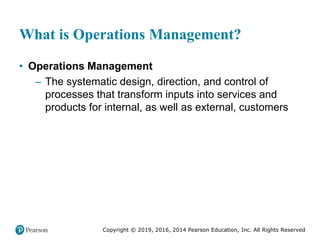 Copyright © 2019, 2016, 2014 Pearson Education, Inc. All Rights Reserved
What is Operations Management?
• Operations Management
– The systematic design, direction, and control of
processes that transform inputs into services and
products for internal, as well as external, customers
 