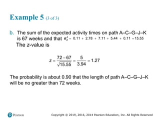 Copyright © 2019, 2016, 2014 Pearson Education, Inc. All Rights Reserved
Example 5 (3 of 3)
b. The sum of the expected activity times on path A–C–G–J–K
is 67 weeks and that 0.11 2.78 7.11 5.44 0.11 15.55
     
2
p
σ
The z-value is
72 67 5
1.27
3.94
15.55
z

  
The probability is about 0.90 that the length of path A–C–G–J–K
will be no greater than 72 weeks.
 