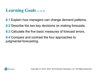 Copyright © 2019, 2016, 2014 Pearson Education, Inc. All Rights Reserved
Learning Goals (1 of 2)
8.1 Explain how managers can change demand patterns.
8.2 Describe the two key decisions on making forecasts.
8.3 Calculate the five basic measures of forecast errors.
8.4 Compare and contrast the four approaches to
judgmental forecasting.
 