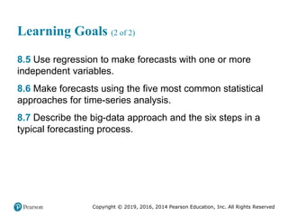 Copyright © 2019, 2016, 2014 Pearson Education, Inc. All Rights Reserved
Learning Goals (2 of 2)
8.5 Use regression to make forecasts with one or more
independent variables.
8.6 Make forecasts using the five most common statistical
approaches for time-series analysis.
8.7 Describe the big-data approach and the six steps in a
typical forecasting process.
 