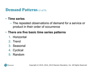 Copyright © 2019, 2016, 2014 Pearson Education, Inc. All Rights Reserved
Demand Patterns (1 of 5)
• Time series
– The repeated observations of demand for a service or
product in their order of occurrence
• There are five basic time series patterns
1. Horizontal
2. Trend
3. Seasonal
4. Cyclical
5. Random
 