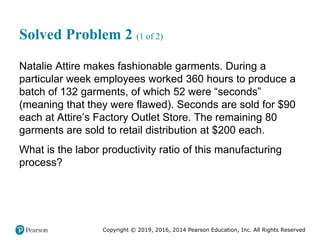 Copyright © 2019, 2016, 2014 Pearson Education, Inc. All Rights Reserved
Solved Problem 2 (1 of 2)
Natalie Attire makes fashionable garments. During a
particular week employees worked 360 hours to produce a
batch of 132 garments, of which 52 were “seconds”
(meaning that they were flawed). Seconds are sold for $90
each at Attire’s Factory Outlet Store. The remaining 80
garments are sold to retail distribution at $200 each.
What is the labor productivity ratio of this manufacturing
process?
 