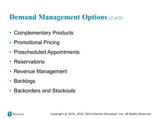 Copyright © 2019, 2016, 2014 Pearson Education, Inc. All Rights Reserved
Demand Management Options (2 of 2)
• Complementary Products
• Promotional Pricing
• Prescheduled Appointments
• Reservations
• Revenue Management
• Backlogs
• Backorders and Stockouts
 