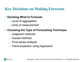 Copyright © 2019, 2016, 2014 Pearson Education, Inc. All Rights Reserved
Key Decisions on Making Forecasts
• Deciding What to Forecast
– Level of aggregation
– Units of measurement
• Choosing the Type of Forecasting Technique
– Judgment methods
– Causal methods
– Time-series analysis
– Trend projection using regression
 