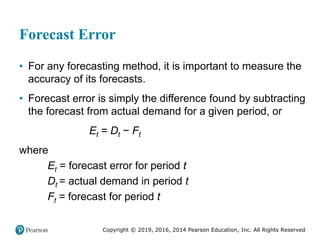 Copyright © 2019, 2016, 2014 Pearson Education, Inc. All Rights Reserved
Forecast Error
• For any forecasting method, it is important to measure the
accuracy of its forecasts.
• Forecast error is simply the difference found by subtracting
the forecast from actual demand for a given period, or
Et = Dt − Ft
where
Et = forecast error for period t
Dt = actual demand in period t
Ft = forecast for period t
 