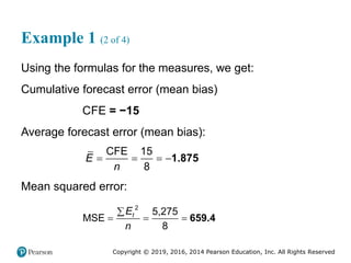 Copyright © 2019, 2016, 2014 Pearson Education, Inc. All Rights Reserved
Example 1 (2 of 4)
Using the formulas for the measures, we get:
Cumulative forecast error (mean bias)
CFE = −15
Average forecast error (mean bias):
CFE 15
8
E
n
   1.875
Mean squared error:
2
5,275
MSE
8
t
E
n

   659.4
 
