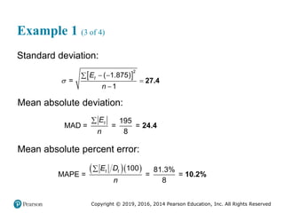 Copyright © 2019, 2016, 2014 Pearson Education, Inc. All Rights Reserved
Example 1 (3 of 4)
Standard deviation:
 
2
( 1.875)
=
1
t
E
n

 



27.4
Mean absolute deviation:
195
MAD = = =
8
t
E
n

24.4
Mean absolute percent error:
  
100 81.3%
MAPE = = =
8
t t
E D
n

10.2%
 