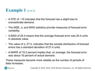 Copyright © 2019, 2016, 2014 Pearson Education, Inc. All Rights Reserved
Example 1 (4 of 4)
• A CFE of −15 indicates that the forecast has a slight bias to
overestimate demand.
• The MSE, σ, and MAD statistics provide measures of forecast error
variability.
• A MAD of 24.4 means that the average forecast error was 24.4 units
in absolute value.
• The value of σ, 27.4, indicates that the sample distribution of forecast
errors has a standard deviation of 27.4 units.
• A MAPE of 10.2 percent implies that, on average, the forecast error
was about 10 percent of actual demand.
These measures become more reliable as the number of periods of
data increases.
 