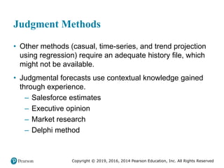 Copyright © 2019, 2016, 2014 Pearson Education, Inc. All Rights Reserved
Judgment Methods
• Other methods (casual, time-series, and trend projection
using regression) require an adequate history file, which
might not be available.
• Judgmental forecasts use contextual knowledge gained
through experience.
– Salesforce estimates
– Executive opinion
– Market research
– Delphi method
 