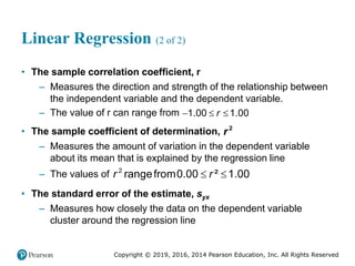Copyright © 2019, 2016, 2014 Pearson Education, Inc. All Rights Reserved
Linear Regression (2 of 2)
• The sample correlation coefficient, r
– Measures the direction and strength of the relationship between
the independent variable and the dependent variable.
– The value of r can range from 1.00 1.00
r
  
• The sample coefficient of determination, 2
r
– Measures the amount of variation in the dependent variable
about its mean that is explained by the regression line
– The values of 2
rangefrom0.00 ² 1.00
r r
 
• The standard error of the estimate, syx
– Measures how closely the data on the dependent variable
cluster around the regression line
 