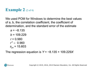 Copyright © 2019, 2016, 2014 Pearson Education, Inc. All Rights Reserved
Example 2 (2 of 4)
We used POM for Windows to determine the best values
of a, b, the correlation coefficient, the coefficient of
determination, and the standard error of the estimate
a = −8.135
b = 109.229
r = 0.980
2
0.960
r 
syx = 15.603
The regression equation is Y = −8.135 + 109.229X
 