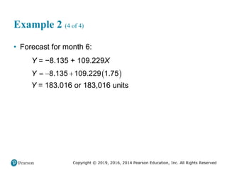 Copyright © 2019, 2016, 2014 Pearson Education, Inc. All Rights Reserved
Example 2 (4 of 4)
• Forecast for month 6:
Y = −8.135 + 109.229X
 
  
8.135 109.229 1.75
Y
Y = 183.016 or 183,016 units
 