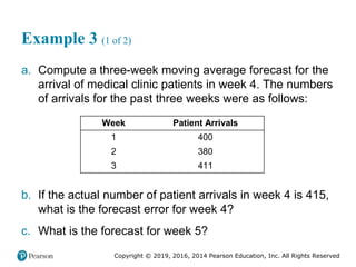 Copyright © 2019, 2016, 2014 Pearson Education, Inc. All Rights Reserved
Example 3 (1 of 2)
a. Compute a three-week moving average forecast for the
arrival of medical clinic patients in week 4. The numbers
of arrivals for the past three weeks were as follows:
Week Patient Arrivals
1 400
2 380
3 411
b. If the actual number of patient arrivals in week 4 is 415,
what is the forecast error for week 4?
c. What is the forecast for week 5?
 
