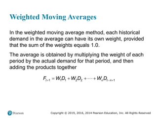 Copyright © 2019, 2016, 2014 Pearson Education, Inc. All Rights Reserved
Weighted Moving Averages
In the weighted moving average method, each historical
demand in the average can have its own weight, provided
that the sum of the weights equals 1.0.
The average is obtained by multiplying the weight of each
period by the actual demand for that period, and then
adding the products together
1 1 1 2 2 1
t n t n
F W D W D W D
  
    
 