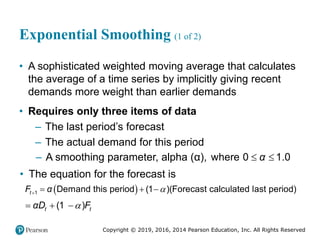 Copyright © 2019, 2016, 2014 Pearson Education, Inc. All Rights Reserved
Exponential Smoothing (1 of 2)
• A sophisticated weighted moving average that calculates
the average of a time series by implicitly giving recent
demands more weight than earlier demands
• Requires only three items of data
– The last period’s forecast
– The actual demand for this period
– A smoothing parameter, alpha (α), where 0 1.0
α
 
• The equation for the forecast is
 
1 Demand this period 1 Forecast calculated last period
( )( )
t
F α 
   
1
( )
t t
αD F

  
 