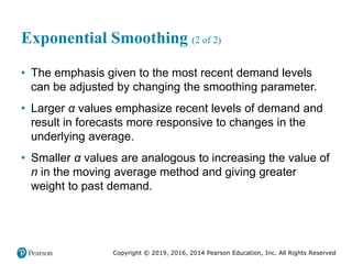 Copyright © 2019, 2016, 2014 Pearson Education, Inc. All Rights Reserved
Exponential Smoothing (2 of 2)
• The emphasis given to the most recent demand levels
can be adjusted by changing the smoothing parameter.
• Larger α values emphasize recent levels of demand and
result in forecasts more responsive to changes in the
underlying average.
• Smaller α values are analogous to increasing the value of
n in the moving average method and giving greater
weight to past demand.
 