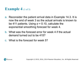 Copyright © 2019, 2016, 2014 Pearson Education, Inc. All Rights Reserved
Example 4 (1 of 3)
a. Reconsider the patient arrival data in Example 14.3. It is
now the end of week 3 so the actual arrivals is known to
be 411 patients. Using α = 0.10, calculate the
exponential smoothing forecast for week 4.
b. What was the forecast error for week 4 if the actual
demand turned out to be 415?
c. What is the forecast for week 5?
 