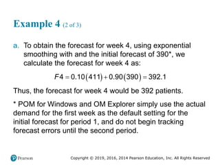 Copyright © 2019, 2016, 2014 Pearson Education, Inc. All Rights Reserved
Example 4 (2 of 3)
a. To obtain the forecast for week 4, using exponential
smoothing with and the initial forecast of 390*, we
calculate the forecast for week 4 as:
   
4 0.10 411 0.90 390 392.1
F   
Thus, the forecast for week 4 would be 392 patients.
* POM for Windows and OM Explorer simply use the actual
demand for the first week as the default setting for the
initial forecast for period 1, and do not begin tracking
forecast errors until the second period.
 