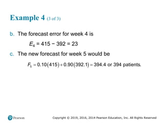 Copyright © 2019, 2016, 2014 Pearson Education, Inc. All Rights Reserved
Example 4 (3 of 3)
b. The forecast error for week 4 is
E4 = 415 − 392 = 23
c. The new forecast for week 5 would be
   
5 0.10 415 0.90 392.1 394.4 or 394 patients.
F   
 
